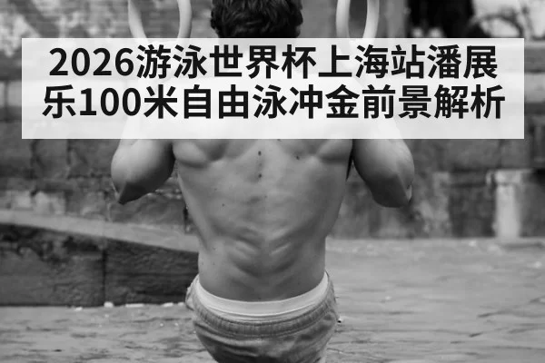 2026游泳世界杯上海站潘展乐100米自由泳冲金前景解析